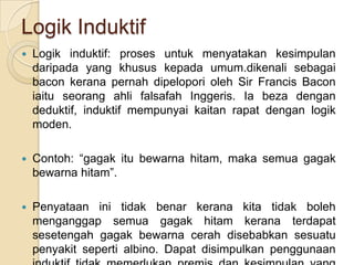 Logik Induktif
   Logik induktif: proses untuk menyatakan kesimpulan
    daripada yang khusus kepada umum.dikenali sebagai
    bacon kerana pernah dipelopori oleh Sir Francis Bacon
    iaitu seorang ahli falsafah Inggeris. Ia beza dengan
    deduktif, induktif mempunyai kaitan rapat dengan logik
    moden.

   Contoh: “gagak itu bewarna hitam, maka semua gagak
    bewarna hitam”.

   Penyataan ini tidak benar kerana kita tidak boleh
    menganggap semua gagak hitam kerana terdapat
    sesetengah gagak bewarna cerah disebabkan sesuatu
    penyakit seperti albino. Dapat disimpulkan penggunaan
 