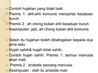  Contoh hujahan yang tidak baik:
 Premis 1: ahli-ahli komunis menyertai kesatuan
  buruh.
 Premis 2 : ah chong bukan ahli kesatuan buruh.
 Kesimpulan: jadi, ah chong bukan ahli komunis.


   Selain itu hujahan boleh dibahagikan kepada dua
    jenis iaitu:
   Hujah sahih& hujah tidak sahih.
   Contoh hujah sahih: Premis 1: semua manusia
    akan mati.
    Premis 2 : aristotle seorang manusia.
   Kesimpulan : oleh itu aristotle mati.
 