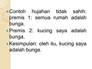  Contoh   hujahan tidak sahih:
  premis 1: semua rumah adalah
  bunga.
 Premis 2: kucing saya adalah
  bunga.
 Kesimpulan: oleh itu, kucing saya
  adalah bunga.
 
