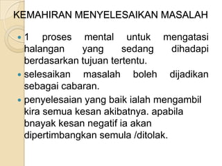 KEMAHIRAN MENYELESAIKAN MASALAH

 1 proses mental untuk mengatasi
  halangan    yang      sedang     dihadapi
  berdasarkan tujuan tertentu.
 selesaikan   masalah boleh dijadikan
  sebagai cabaran.
 penyelesaian yang baik ialah mengambil
  kira semua kesan akibatnya. apabila
  bnayak kesan negatif ia akan
  dipertimbangkan semula /ditolak.
 