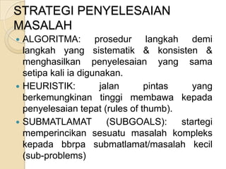 STRATEGI PENYELESAIAN
MASALAH
 ALGORITMA: prosedur langkah demi
  langkah yang sistematik & konsisten &
  menghasilkan penyelesaian yang sama
  setipa kali ia digunakan.
 HEURISTIK:          jalan     pintas    yang
  berkemungkinan tinggi membawa kepada
  penyelesaian tepat (rules of thumb).
 SUBMATLAMAT           (SUBGOALS):    startegi
  memperincikan sesuatu masalah kompleks
  kepada bbrpa submatlamat/masalah kecil
  (sub-problems)
 