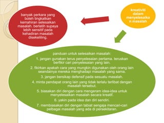 kreativiti
 banyak perkara yang                                                 dalam
    boleh tingkatkan                                              menyelesaika
 kemahiran selesaikan                                              n masalah
masalah. berlatih supaya
   lebih sensitif pada
  kehadiran masalah
      disekeliling.



                         panduan untuk selesaikan masalah:
            1. jangan gunakan terus penyelesaian pertama. teruskan
                         berfikir cari penyelesaian yang lain.
       2. fikirkan apakah cara yang mungkin digunakan oleh orang lain
             seandainya mereka menghadapi masalah yang sama.
                3. jangan bersikap defensif pada sesuatu masalah.
        4. minta pendapat orang lain yang tidak terlalu terlibat dengan
                                   masalah tersebut.
            5. biasakan diri dengan cara mengeram idea-idea untuk
                       menyelesaikan masalah secara kreatif.
                          6. yakin pada idea dan diri sendiri.
            7. membiasakan diri dengan tabiat sengaja mencari-cari
                     pelbagai masalah yang ada di persekitaran.
 