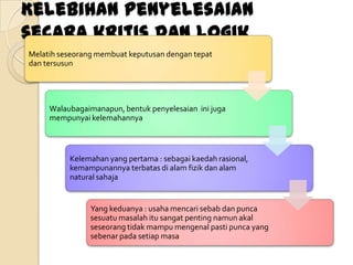 Kelebihan penyelesaian
secara kritis dan logik
Melatih seseorang membuat keputusan dengan tepat
dan tersusun




     Walaubagaimanapun, bentuk penyelesaian ini juga
     mempunyai kelemahannya



          Kelemahan yang pertama : sebagai kaedah rasional,
          kemampunannya terbatas di alam fizik dan alam
          natural sahaja


                Yang keduanya : usaha mencari sebab dan punca
                sesuatu masalah itu sangat penting namun akal
                seseorang tidak mampu mengenal pasti punca yang
                sebenar pada setiap masa
 