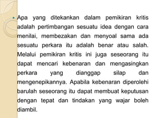    Apa yang ditekankan dalam pemikiran kritis
    adalah pertimbangan sesuatu idea dengan cara
    menilai, membezakan dan menyoal sama ada
    sesuatu perkara itu adalah benar atau salah.
    Melalui pemikiran kritis ini juga seseorang itu
    dapat mencari kebenaran dan mengasingkan
    perkara    yang      dianggap     silap    dan
    mengenepikannya. Apabila kebenaran diperolehi
    barulah seseorang itu dapat membuat keputusan
    dengan tepat dan tindakan yang wajar boleh
    diambil.
 