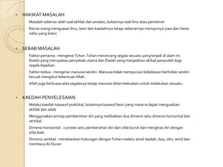    HAKIKAT MASALAH
    ◦   Masalah sebenar ialah soal akhlak dan amalan, bukannya soal ilmu atau pemikiran
    ◦   Ramai orang menguasai ilmu, teori dan kaedahnya tetapi sebenarnya mempunyai jiwa dan hawa
        nafsu yang kotor.


   SEBAB MASALAH
    ◦   Faktor pertama : mengenai Tuhan. Tuhan merancang segala sesuatu yang terjadi di alam ini.
        Dialah yang merupakan penyebab utama dan Dialah yang menjadikan akibat penyudah bagi
        segala kejadian.
    ◦   Faktor kedua : mengenai manusia sendiri. Manusia tidak mempunyai kebebasan bertndak sendiri
        kecuali mengikut ketentuan Allah.
    ◦   Allah juga berkuasa atas segalanya tetapi manusia diberi kekuatan untuk melakukan sesuatu.


   KAEDAH PENYELESAIAN
    ◦   Melalui kaedah tasawuf praktikal, bukannya tasawuf teori yang mana ia dapat menguatkan
        akhlak dan adab
    ◦   Menggunakan prinsip pembersihan diri yang melibatkan dua dimensi iaitu dimensi horizontal dan
        vertikal.
    ◦   Dimensi horizontal : 2 proses iaitu pembersihan diri dari sifat buruk dan menghias diri dengan
        sifat baik.
    ◦   Dimensi vertikal : menekankan hubungan dengan Tuhan melalui amal ibadah, doa, zikir, wirid dan
        membaca Al-Quran
 