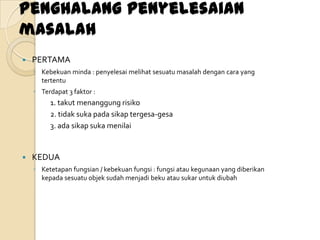 Penghalang penyelesaian
masalah
   PERTAMA
    ◦ Kebekuan minda : penyelesai melihat sesuatu masalah dengan cara yang
      tertentu
    ◦ Terdapat 3 faktor :
         1. takut menanggung risiko
         2. tidak suka pada sikap tergesa-gesa
         3. ada sikap suka menilai


   KEDUA
    ◦ Ketetapan fungsian / kebekuan fungsi : fungsi atau kegunaan yang diberikan
      kepada sesuatu objek sudah menjadi beku atau sukar untuk diubah
 