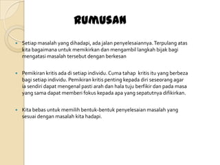 Rumusan
   Setiap masalah yang dihadapi, ada jalan penyelesaiannya. Terpulang atas
    kita bagaimana untuk memikirkan dan mengambil langkah bijak bagi
    mengatasi masalah tersebut dengan berkesan


   Pemikiran kritis ada di setiap individu. Cuma tahap kritis itu yang berbeza
    bagi setiap individu. Pemikiran kritis penting kepada diri seseorang agar
    ia sendiri dapat mengenal pasti arah dan hala tuju berfikir dan pada masa
    yang sama dapat memberi fokus kepada apa yang sepatutnya difikirkan.


   Kita bebas untuk memilih bentuk-bentuk penyelesaian masalah yang
    sesuai dengan masalah kita hadapi.
 