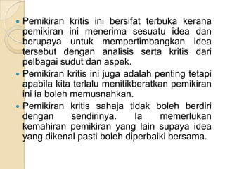    Pemikiran kritis ini bersifat terbuka kerana
    pemikiran ini menerima sesuatu idea dan
    berupaya untuk mempertimbangkan idea
    tersebut dengan analisis serta kritis dari
    pelbagai sudut dan aspek.
   Pemikiran kritis ini juga adalah penting tetapi
    apabila kita terlalu menitikberatkan pemikiran
    ini ia boleh memusnahkan.
   Pemikiran kritis sahaja tidak boleh berdiri
    dengan       sendirinya.     Ia   memerlukan
    kemahiran pemikiran yang lain supaya idea
    yang dikenal pasti boleh diperbaiki bersama.
 