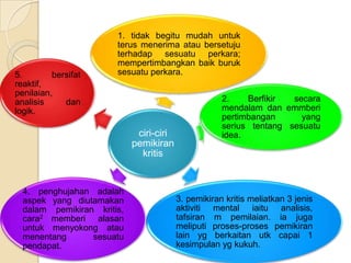 1. tidak begitu mudah untuk
                       terus menerima atau bersetuju
                       terhadap sesuatu perkara;
                       mempertimbangkan baik buruk
5.        bersifat     sesuatu perkara.
reaktif,
penilaian,
analisis     dan                                     2.    Berfikir  secara
logik.                                               mendalam dan emmberi
                                                     pertimbangan      yang
                                                     serius tentang sesuatu
                             ciri-ciri               idea.
                            pemikiran
                              kritis


  4. penghujahan adalah
  aspek yang diutamakan                  3. pemikiran kritis meliatkan 3 jenis
  dalam pemikiran kritis,                aktiviti mental iaitu analisis,
  cara2 memberi alasan                   tafsiran m pemilaian. ia juga
  untuk menyokong atau                   meliputi proses-proses pemikiran
  menentang      sesuatu                 lain yg berkaitan utk capai 1
  pendapat.                              kesimpulan yg kukuh.
 