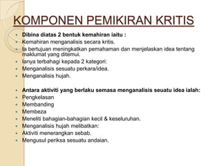 KOMPONEN PEMIKIRAN KRITIS
   Dibina diatas 2 bentuk kemahiran iaitu :
   Kemahiran menganalisis secara kritis.
   Ia bertujuan meningkatkan pemahaman dan menjelaskan idea tentang
    maklumat yang ditemui.
   Ianya terbahagi kepada 2 kategori:
   Menganalisis sesuatu perkara/idea.
   Menganalisis hujah.

   Antara aktiviti yang berlaku semasa menganalisis seuatu idea ialah:
   Pengkelasan
   Membanding
   Membeza
   Meneliti bahagian-bahagian kecil & keseluruhan.
   Menganalisis hujah melibatkan:
   Aktiviti menerangkan sebab.
   Mengusul periksa sesuatu andaian.
 