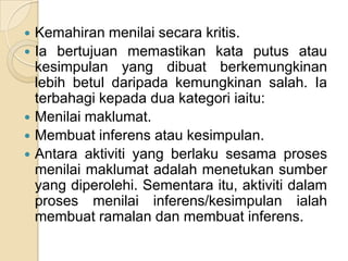 Kemahiran menilai secara kritis.
 Ia bertujuan memastikan kata putus atau
  kesimpulan yang dibuat berkemungkinan
  lebih betul daripada kemungkinan salah. Ia
  terbahagi kepada dua kategori iaitu:
 Menilai maklumat.
 Membuat inferens atau kesimpulan.
 Antara aktiviti yang berlaku sesama proses
  menilai maklumat adalah menetukan sumber
  yang diperolehi. Sementara itu, aktiviti dalam
  proses menilai inferens/kesimpulan ialah
  membuat ramalan dan membuat inferens.
 