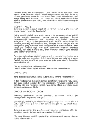 mungkin orang lain menganggap y bisa mahluk hidup apa saja, misal
ayam, bebek, bahkan mungkin y bisa menjadi benda apa saja. Tentu saj
domain penafsiran semacam ini kacau karena yang dimaksudkan pasti
hanya orang atau manusia. Oleh karena itu, untuk memastikan bahwa
domain penafsiran hanya orang, penulisan simbol harus diperbaiki seperti
berikut :

(∀y)(O(y) ⇒ C(y,j))
Sekarang simbol tersebut dapat dibaca ”Untuk semua y jika y adalah
orang, maka y mencintai Jogjakarta”.

Untuk menulis simbol yang tepat, memang harus menempatkan terlebih
dahulu    domain     penafsiran   karena    domain penafsiran    Sangay
mempengaruhi      penulisan    dan   sekaligus  menghindari   terjadinya
ambiguitas. Contoh domain penafsiran yang bersifat umum antara lain
manusia, binatang, tumbuh-tumbuhan, bilangan prima, bilangan asli, dan
sebagainya, yang nantinya akan menggunakan kuantor universal. Akan
tetapi jira tertentu saja atau tidak semuanya, misalnya beberapa
manusia, atau satu manusia saja, akan memakai kuantor yang berbeda
yaitu kuantor eksisitensial.

Persoalan selanjutnya adalah bagaimana jira memakai dua kuntor yang
berbeda pada satu penulisan simbol yang berasal dari satu pernyataan.
Apakah domain penafsiran juga akan berbeda atau sama?. Perhatikan
contoh berikut ini :

“Setiap orang dicintai oleh seseorang”
Dengan notasi simbol logika predikat, akan ditullis seperti berikut

(∀x)(∃y) C(y,x)

Yang dapat dibaca ”Untuk semua x, terdapat y dimana y mencintai x”

X dan Y sebenarnya menunjuk domain penafsiran yang sama yaitu orang,
dan pada simbol tersebut ternyata dibedakan. Penulisan tersebut lebih
baik lagi jika bisa memakai variable yang sama. Maka pernyataan diatas
secara lengkap dapat ditulis :

(∀x)(O(x) ⇒ (∃x)(O(y) ∧ C(y,x)))

Sekarang perhatikan contoh penulisan            pernyataan    berikut   jika
menggunakan angka atau bilangan.

(∀x∈real)(∀y∈real)S(x,y), misalkan S(x,y)=x+y=y+x dan dapat dibaca “
Untuk semua bilangan real x dan semua bilangan real y, adalah benar
x+y=y+x”

Sekarang perhatikan jika pengkuantoran ternyata melibatkan lebih dari
satu jenis kuantor dengan contoh pernyataan berikut :

“Terdapat bilangan positif x sedemikian sehingga untuk semua bilangan
positif y berlaku y<x”
 