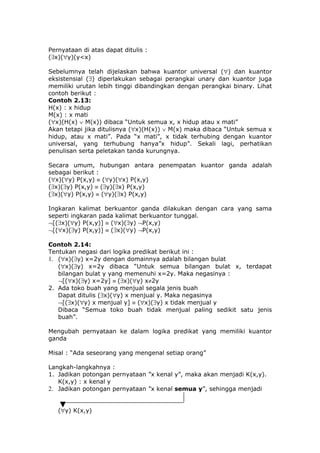 Pernyataan di atas dapat ditulis :
(∃x)(∀y)(y<x)

Sebelumnya telah dijelaskan bahwa kuantor universal (∀) dan kuantor
eksistensial (∃) diperlakukan sebagai perangkai unary dan kuantor juga
memiliki urutan lebih tinggi dibandingkan dengan perangkai binary. Lihat
contoh berikut :
Contoh 2.13:
H(x) : x hidup
M(x) : x mati
(∀x)(H(x) ∨ M(x)) dibaca “Untuk semua x, x hidup atau x mati”
Akan tetapi jika ditulisnya (∀x)(H(x)) ∨ M(x) maka dibaca “Untuk semua x
hidup, atau x mati”. Pada “x mati”, x tidak terhubing dengan kuantor
universal, yang terhubung hanya”x hidup”. Sekali lagi, perhatikan
penulisan serta peletakan tanda kurungnya.

Secara umum, hubungan antara penempatan kuantor ganda adalah
sebagai berikut :
(∀x)(∀y) P(x,y) ≡ (∀y)(∀x) P(x,y)
(∃x)(∃y) P(x,y) ≡ (∃y)(∃x) P(x,y)
(∃x)(∀y) P(x,y) ≡ (∀y)(∃x) P(x,y)

Ingkaran kalimat berkuantor ganda dilakukan dengan cara yang sama
seperti ingkaran pada kalimat berkuantor tunggal.
¬[(∃x)(∀y) P(x,y)] ≡ (∀x)(∃y) ¬P(x,y)
¬[(∀x)(∃y) P(x,y)] ≡ (∃x)(∀y) ¬P(x,y)

Contoh 2.14:
Tentukan negasi dari logika predikat berikut ini :
1. (∀x)(∃y) x=2y dengan domainnya adalah bilangan bulat
   (∀x)(∃y) x=2y dibaca “Untuk semua bilangan bulat x, terdapat
   bilangan bulat y yang memenuhi x=2y. Maka negasinya :
   ¬[(∀x)(∃y) x=2y] ≡ (∃x)(∀y) x≠2y
2. Ada toko buah yang menjual segala jenis buah
   Dapat ditulis (∃x)(∀y) x menjual y. Maka negasinya
   ¬[(∃x)(∀y) x menjual y] ≡ (∀x)(∃y) x tidak menjual y
   Dibaca “Semua toko buah tidak menjual paling sedikit satu jenis
   buah”.

Mengubah pernyataan ke dalam logika predikat yang memiliki kuantor
ganda

Misal : “Ada seseorang yang mengenal setiap orang”

Langkah-langkahnya :
1. Jadikan potongan pernyataan ”x kenal y”, maka akan menjadi K(x,y).
   K(x,y) : x kenal y
2. Jadikan potongan pernyataan ”x kenal semua y”, sehingga menjadi


   (∀y) K(x,y)
 