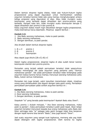 Dalam bentuk ekspresi logika diatas, tidak ada hukum-hukum logika
proposisional yang dapat digunakan untuk membuktikan validitas
argumen tersebut karena tidak ada yang mampu menghubungkan antara
ketiga proposisi yang digunakan di atas. Atau tidak mungkin suatu
kesimpulan yang berbeda dapat dihasilkan dari premis-premis yang
berbeda. Dengan kata lain, tidak mungkin suatu kesimpulan berupa C
dapat dihasilkan dari premis A dan premis B.
Kalau argumen diatas masih ingin dibuktikan dengan logika proposisional,
maka klaimatnya harus diperbaiki. Misalnya seperti berikut :

Contoh 2.3:
1. Jika Badu seorang mahasiswa, maka ia pasti pandai.
2. Badu seorang mahasiswa.
3. Dengan demikian, ia pasti pandai.

Jika dirubah dalam bentuk ekspresi logika

1. B ⇒ C    premis 1
2. B        premis 2
3. C        kesimpulan

Atau dapat juga ditulis [(B⇒C)∧B]⇒C

Dalam logika proposisional, ekspresi logika di atas sudah benar karena
kesimpulan diambil dari premis-premis.

Persoalan yang terjadi adalah pernyataan tersebut tidak sepenuhnya
mampu menangkap ide pada argumen yang pertama yaitu “Semua
mahasiswa pandai”. Ide pada pernyataan tersebut tidak tertangkap pada
argumen kedua karena hanya mampu menunjuk seorang mahasiswa yaitu
Badu, bukan semua mahasiswa.

Persoalan lain juga terjadi, yakni kesulitan menentukan objek, misalnya
orang yang dimaksudkan jika diganti dengan kata ganti orang. Perhatikan
pernyataan-pernyataan pada contoh argumen berikut ini :

Contoh 2.4:
1. Jika Badu seorang mahasiswa, maka ia pasti pandai.
2. Dewi seorang mahasiswa.
3. Dengan demikian, ia pasti pandai.

Siapakah “ia” yang berada pada kesimpulan? Apakah Badu atau Dewi?.

Kalau premis 1 diubah menjadi, “ Jika Dewi seorang mahasiswa, maka
pasti ia pandai”, maka pernyataan tersebut sudah pasti tepat. Akan tetapi
argumen tersebut menunjuk kepada dua orang mahasiswa yaitu Badu dan
Dewi sehingga kata “ia” sebagai kata ganti tunggal tidak bisa berperan
dengan tepat karena bisa berarti “Badu”, bisa juga berarti “Dewi”.

Jadi suatu argumen yang sangat kuat logikanya, memang ada yag tidak
dapat ditangani oleh logika proposisional. Oleh karena itu logika
 