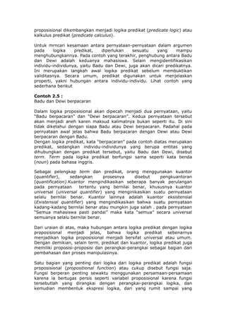 proposisional dikembangkan menjadi logika predikat (predicate logic) atau
kalkulus predikat (predicate calculus).

Untuk mrncari kesamaan antara pernyataan-pernyataan dalam argumen
pada      logika   predikat,   diperlukan    sesuatu    yang     mampu
menghubungkannya. Pada contoh yang terakhir, penghubung antara Badu
dan Dewi adalah keduanya mahasiswa. Selain mengidentifikasikan
individu-individunya, yaitu Badu dan Dewi, juga akan dicari predikatnya.
Ini merupakan langkah awal logika predikat sebelum membuktikan
validitasnya. Secara umum, predikat digunakan untuk menjelaskan
properti, yakni hubungan antara individu-individu. Lihat contoh yang
sederhana berikut

Contoh 2.5 :
Badu dan Dewi berpacaran

Dalam logika proposisional akan dipecah menjadi dua pernyataan, yaitu
“Badu berpacaran” dan “Dewi berpacaran”. Kedua pernyataan tersebut
akan menjadi aneh karen maksud kalimatnya bukan seperti itu. Di sini
tidak diketahui dengan siapa Badu atau Dewi berpacaran. Padahal pada
pernyataan awal jelas bahwa Badu berpacaran dengan Dewi atau Dewi
berpacaran dengan Badu.
Dengan logika predikat, kata “berpacaran” pada contoh diatas merupakan
predikat, sedangkan individu-individunya yang berupa entitas yang
dihubungkan dengan predikat tersebut, yaitu Badu dan Dewi, disebut
term. Term pada logika predikat berfungsi sama seperti kata benda
(noun) pada bahasa inggris.

Sebagai pelengkap term dan predikat, orang menggunakan kuantor
(quantifier),     sedangkan     prosesnya     disebut    pengkuantoran
(quantification).Kuantor mengindikasikan seberapa banyak perulangan
pada pernyataan       tertentu yang bernilai benar, khususnya kuantor
universal (universal quantifier) yang menginikasikan suatu pernyataan
selalu bernilai benar. Kuantor lainnya adalah kuantor eksistensial
(Existensial quantifier) yang mengindikasikan bahwa suatu pernyataan
kadang-kadang bernilai benar atau mungkin juga salah . pada pernyataan
“Semua mahasiswa pasti pandai” maka kata “semua” secara universal
semuanya selalu bernilai benar.

Dari uraian di atas, maka hubungan antara logika predikat dengan logika
proposisional menjadi jelas, bahwa logika predikat sebenarnya
menjadikan logika proposisional menjadi bersifat universal atau umum.
Dengan demikian, selain term, predikat dan kuantor, logika predikat juga
memiliki proposisi-proposisi dan perangkai-perangkai sebagai bagian dari
pembahasan dan proses manipulasinya.

Satu bagian yang penting dari logika dari logika predikat adalah fungsi
proposisional (propositional function) atau cukup disebut fungsi saja.
Fungsi berperan penting sewaktu menggunakan persamaan-persamaan
karena ia bertugas persis seperti variabel proposisional karena fungsi
tersebutlah yang dirangkai dengan perangkai-perangkai logika, dan
kemudian membentuk ekspresi logika, dari yang rumit sampai yang
 