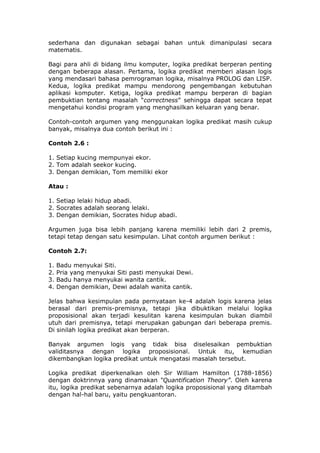 sederhana dan digunakan sebagai bahan untuk dimanipulasi secara
matematis.

Bagi para ahli di bidang ilmu komputer, logika predikat berperan penting
dengan beberapa alasan. Pertama, logika predikat memberi alasan logis
yang mendasari bahasa pemrograman logika, misalnya PROLOG dan LISP.
Kedua, logika predikat mampu mendorong pengembangan kebutuhan
aplikasi komputer. Ketiga, logika predikat mampu berperan di bagian
pembuktian tentang masalah “correctness” sehingga dapat secara tepat
mengetahui kondisi program yang menghasilkan keluaran yang benar.

Contoh-contoh argumen yang menggunakan logika predikat masih cukup
banyak, misalnya dua contoh berikut ini :

Contoh 2.6 :

1. Setiap kucing mempunyai ekor.
2. Tom adalah seekor kucing.
3. Dengan demikian, Tom memiliki ekor

Atau :

1. Setiap lelaki hidup abadi.
2. Socrates adalah seorang lelaki.
3. Dengan demikian, Socrates hidup abadi.

Argumen juga bisa lebih panjang karena memiliki lebih dari 2 premis,
tetapi tetap dengan satu kesimpulan. Lihat contoh argumen berikut :

Contoh 2.7:

1.   Badu menyukai Siti.
2.   Pria yang menyukai Siti pasti menyukai Dewi.
3.   Badu hanya menyukai wanita cantik.
4.   Dengan demikian, Dewi adalah wanita cantik.

Jelas bahwa kesimpulan pada pernyataan ke-4 adalah logis karena jelas
berasal dari premis-premisnya, tetapi jika dibuktikan melalui logika
proposisional akan terjadi kesulitan karena kesimpulan bukan diambil
utuh dari premisnya, tetapi merupakan gabungan dari beberapa premis.
Di sinilah logika predikat akan berperan.

Banyak argumen logis yang tidak bisa diselesaikan pembuktian
validitasnya dengan logika proposisional. Untuk itu, kemudian
dikembangkan logika predikat untuk mengatasi masalah tersebut.

Logika predikat diperkenalkan oleh Sir William Hamilton (1788-1856)
dengan doktrinnya yang dinamakan “Quantification Theory”. Oleh karena
itu, logika predikat sebenarnya adalah logika proposisional yang ditambah
dengan hal-hal baru, yaitu pengkuantoran.
 