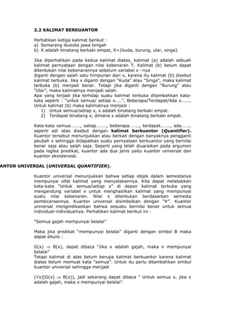 2.2 KALIMAT BERKUANTOR

            Perhatikan ketiga kalimat berikut :
            a) Semarang ibukota jawa tengah
            b) X adalah binatang berkaki empat, X={kuda, burung, ular, singa}

            Jika diperhatikan pada kedua kalimat diatas, kalimat (a) adalah sebuah
            kalimat pernyataan dengan nilai kebenaran T. Kalimat (b) belum dapat
            ditentukan nilai kebenarannya sebelum variabel x –nya
            diganti dengan salah satu himpunan dari x, karena itu kalimat (b) disebut
            kalimat terbuka. Jika x diganti dengan “Kuda” atau “Singa”, maka kalimat
            terbuka (b) menjadi benar. Tetapi jika diganti dengan “Burung” atau
            “Ular”, maka kalimatnya menjadi salah.
            Apa yang terjadi jika terhdap suatu kalimat terbuka ditambahkan kata-
            kata seperti : “untuk semua/ setiap x…..”, Beberapa/Terdapat/Ada x……..
            Untuk kalimat (b) maka kalimatnya menjadi :
                1) Untuk semua/setiap x, x adalah binatang berkaki empat.
                2) Terdapat binatang x, dimana x adalah binatang berkaki empat.

            Kata-kata semua…….., setiap………, beberapa…….., terdapat…….., ada……..
            seperti adi atas disebut dengan kalimat berkuantor (Quantifier).
            Kuantor tersebut menunjukkan atau berkait dengan banyaknya pengganti
            peubah x sehingga didapatkan suatu pernyataan berkuantor yang bernilai
            benar saja atau salah saja. Seperti yang telah diuaraikan pada argumen
            pada logika predikat, kuantor ada dua jenis yaitu kuantor universal dan
            kuantor eksistensial.

ANTOR UNIVERSAL (UNIVERSAL QUANTIFIER).

            Kuantor universal menunjukkan bahwa setiap objek dalam semestanya
            mempunyai sifat kalimat yang menyatakannya. Kita dapat meletakkan
            kata-kata “Untuk semua/setiap x” di depan kalimat terbuka yang
            mengandung variabel x untuk menghasilkan kalimat yang mempunyai
            suatu nilai kebenaran. Nilai x ditentukan berdasarkan semesta
            pembicaraannya. Kuantor universal disimbolkan dengan “∀”. Kuantor
            universal mengindikasikan bahwa sesuatu bernilai benar untuk semua
            individual-individualnya. Perhatikan kalimat berikut ini :

            “Semua gajah mempunyai belalai”

            Maka jika predikat “mempunyai belalai” diganti dengan simbol B maka
            dapat ditulis :

            G(x) ⇒ B(x), dapat dibaca “Jika x adalah gajah, maka x mempunyai
            belalai”
            Tetapi kalimat di atas belum berupa kalimat berkuantor karena kalimat
            diatas belum memuat kata “semua”. Untuk itu perlu ditambahkan simbul
            kuantor universal sehingga menjadi

            (∀x)(G(x) ⇒ B(x)), jadi sekarang dapat dibaca ” Untuk semua x, jika x
            adalah gajah, maka x mempunyai belalai”.
 
