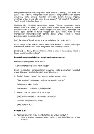 Pernyataan-pernyataan yang berisi kata ”semua”, ”setiap”, atau kata lain
yang sama artinya, mengindikasikan adanya pengkuantifikasian secara
universal, maka dipakai kuantor universal. Dalam bahasa inggris,
misalnya untuk orang ada kata ”every people”, ”all people”, ”anybody”,
“each people”, dan lain-lainnya.

Misalnya jika diketahui pernyataan logika, ”Setiap mahasiswa harus
belajar dari buku teks”, jika ingin ditulis dalam logika predikat, maka
ditentukan misal B untuk “ harus belajar dari buku teks”, sehingga jika
ditulis B(x), berarti “x harus belajar dari buku teks”. Kata “Setiap
mahasiswa” mengindikasikan bernilai benar untuk setiap x, maka
penulisan yang lengkap adalah :

(∀x) Bx, dibaca “Untuk setiap x, x harus belajar dari buku teks”.

Akan tetapi notasi diatas belum sempurna karena x belum menunjuk
mahasiswa, maka harus lebih ditegaskan dan sebaiknya ditulis :

(∀x)(M(x) ⇒ B(x)), dibaca “Untuk setiap x, jika x mahasiswa, maka x
harus belajar dari buku teks”.

Langkah untuk melakukan pengkuantoran universal :

Perhatikan pernyataan berikut ini :

“Semua mahasiswa harus rajin belajar”

Untuk melakukan pengkuantoran universal pada pernyataan tersebut
maka dilakukan langkah-langkah seperti berikut :

1. Carilah lingkup (scope) dari kuantor universalnya, yaitu

   “Jika x adalah mahasiswa, maka x harus rajin belajar”.

   Selanjutnya akan ditulis :

   mahasiswa(x) ⇒ harus rajin belajar(x)

2. Berilah kuantor universal di depannya

   (∀x)(mahasiswa(x) ⇒ harus rajin belajar(x))

3. Ubahlah menjadi suatu fungsi

   (Ax)(M(x) ⇒ B(x))


Contoh 2.8 :

1. ”Semua tanaman hijau membutuhkan air untuk tumbuh ”.
     • Jika x adalah tanaman hijau, maka x membutuhkan air untuk
       tumbuh
 