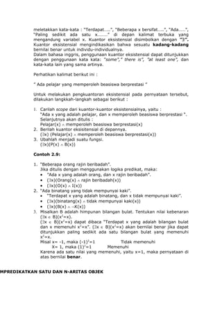 meletakkan kata-kata : “Terdapat…..”, “Beberapa x bersifat…..”, “Ada……”,
           “Paling sedikit ada satu x………” di depan kalimat terbuka yang
           mengandung variabel x. Kuantor eksistensial disimbolkan dengan ”∃”.
           Kuantor eksistensial mengindikasikan bahwa sesuatu kadang-kadang
           bernilai benar untuk individu-individualnya.
           Dalam bahasa inggris, penggunaan kuantor eksistensial dapat ditunjukkan
           dengan penggunaan kata kata: ”some”,” there is”, ”at least one”, dan
           kata-kata lain yang sama artinya.

           Perhatikan kalimat berikut ini :

           ” Ada pelajar yang memperoleh beasiswa berprestasi ”

           Untuk melakukan pengkuantoran eksistensial pada pernyataan tersebut,
           dilakukan langkkah-langkah sebagai berikut :

           1. Carilah scope dari kuantor-kuantor eksistensialnya, yaitu :
              “Ada x yang adalah pelajar, dan x memperoleh beasiswa berprestasi “.
              Selanjutnya akan ditulis :
              Pelajar(x) ∧ memperoleh beasiswa berprestasi(x)
           2. Berilah kuantor eksisitensial di depannya.
              (∃x) (Pelajar(x) ∧ memperoleh beasiswa berprestasi(x))
           3. Ubahlah menjadi suatu fungsi.
              (∃x)(P(x) ∧ B(x))

           Contoh 2.9:

           1. “Beberapa orang rajin beribadah”.
              Jika ditulis dengan menggunakan logika predikat, maka:
              • ”Ada x yang adalah orang, dan x rajin beribadah”.
              • (∃x)(Orang(x) ∧ rajin beribadah(x))
              • (∃x)(O(x) ∧ I(x))
           2. “Ada binatang yang tidak mempunyai kaki”.
              • “Terdapat x yang adalah binatang, dan x tidak mempunyai kaki”.
              • (∃x)(binatang(x) ∧ tidak mempunyai kaki(x))
              • (∃x)(B(x) ∧ ¬K(x))
           3. Misalkan B adalah himpunan bilangan bulat. Tentukan nilai kebenaran
              (∃x ∈ B)(x2=x).
              (∃x ∈ B)(x2=x) dapat dibaca “Terdapat x yang adalah bilangan bulat
              dan x memenuhi x2=x”. (∃x ∈ B)(x2=x) akan bernilai benar jika dapat
              ditunjukkan paling sedikit ada satu bilangan bulat yang memenuhi
              x2=x.
              Misal x= -1, maka (-1)2=1             Tidak memenuhi
                    X= 1, maka (1)2=1        Memenuhi
              Karena ada satu nilai yang memenuhi, yaitu x=1, maka pernyataan di
              atas bernilai benar.


MPREDIKATKAN SATU DAN N-ARITAS OBJEK
 