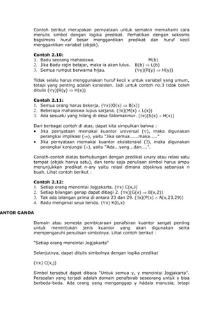 Contoh berikut merupakan pernyataan untuk semakin memahami cara
          menulis simbol dengan logika predikat. Perhatikan dengan sekssms
          bsgsimsns huruf besar menggantikan predikat dan huruf kecil
          menggantikan variabel (objek).

          Contoh 2.10:
          1. Badu seorang mahasiswa.                              M(b)
          2. Jika Badu rajin belajar, maka ia akan lulus.   B(b) ⇒ L(b)
          3. Semua rumput berwarna hijau.                   (∀y)(R(y) ⇒ H(y))

          Tidak selalu harus menggunakan huruf kecil x untuk variabel yang umum,
          tetapi yang penting adalah konsisten. Jadi untuk contoh no.3 tidak boleh
          ditulis (∀y)(R(y) ⇒ H(x))

          Contoh 2.11:
          1. Semua orang harus bekerja. (∀x)(O(x) ⇒ B(x))
          2. Beberapa mahasiswa lupus sarjana. (∃x)(M(x) ∧ L(x))
          3. Ada sesuatu yang hilang di desa Sidomakmur. (∃x)(S(x) ∧ H(x))

          Dari berbagai contoh di atas, dapat kita simpulkan bahwa :
          • Jika pernyataan memakai kuantor universal (∀), maka digunakan
             perangkai implikasi (⇒), yaitu “Jika semua......maka.....”
          • Jika pernyataan memakai kuantor eksistensial (∃), maka digunakan
             perangkai konjungsi (∧), yaitu “Ada...yang...dan....”.

          Conoth-contoh diatas berhubungan dengan predikat unary atau relasi satu
          tempat (objek hanya satu), dan tentu saja penulisan simbol harus ampu
          menunjukkan predikat n-ary yaitu relasi dimana objeknya sebanyak n
          buah. Lihat contoh berikut :

          Contoh 2.12:
          1. Setiap orang mencintai Jogjakarta. (∀x) C(x,J)
          2. Setiap bilangan genap dapat dibagi 2. (∀x)(G(x) ⇒ B(x,2))
          3. Tak ada bilangan prima di antara 23 dan 29. (∃x)(P(x) ∧ A(x,23,29))
          4. Badu mengenal seua benda. (∀x) K(b,x)

ANTOR GANDA

          Domain atau semesta pembicaraan penafsiran kuantor sangat penting
          untuk menentukan jenis kuantor yang akan digunakan serta
          mempengaruhi penulisan simbolnya. Lihat contoh berikut :

          “Setiap orang mencintai Jogjakarta”

          Selanjutnya, dapat ditulis simbolnya dengan logika predikat

          (∀x) C(x,j)

          Simbol tersebut dapat dibaca “Untuk semua y, y mencintai Jogjakarta”.
          Persoalan yang terjadi adalah domain penafsirab seseorang untuk y bisa
          berbeda-beda. Ada orang yang menganggap y hádala manusia, tetapi
 