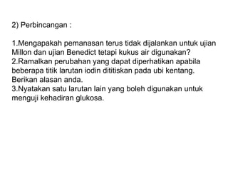 2) Perbincangan :
1.Mengapakah pemanasan terus tidak dijalankan untuk ujian
Millon dan ujian Benedict tetapi kukus air digunakan?
2.Ramalkan perubahan yang dapat diperhatikan apabila
beberapa titik larutan iodin dititiskan pada ubi kentang.
Berikan alasan anda.
3.Nyatakan satu larutan lain yang boleh digunakan untuk
menguji kehadiran glukosa.
 