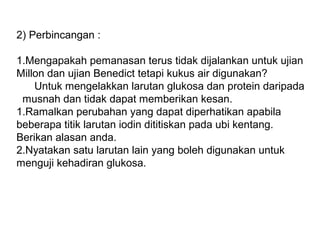 2) Perbincangan :
1.Mengapakah pemanasan terus tidak dijalankan untuk ujian
Millon dan ujian Benedict tetapi kukus air digunakan?
Untuk mengelakkan larutan glukosa dan protein daripada
musnah dan tidak dapat memberikan kesan.
1.Ramalkan perubahan yang dapat diperhatikan apabila
beberapa titik larutan iodin dititiskan pada ubi kentang.
Berikan alasan anda.
2.Nyatakan satu larutan lain yang boleh digunakan untuk
menguji kehadiran glukosa.
 