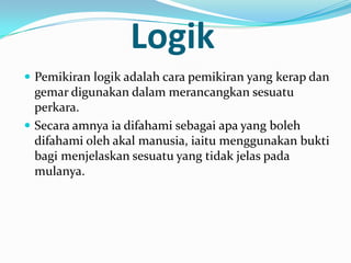 Logik
 Pemikiran logik adalah cara pemikiran yang kerap dan
  gemar digunakan dalam merancangkan sesuatu
  perkara.
 Secara amnya ia difahami sebagai apa yang boleh
  difahami oleh akal manusia, iaitu menggunakan bukti
  bagi menjelaskan sesuatu yang tidak jelas pada
  mulanya.
 