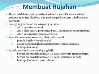 Membuat Hujahan
 Hujah adalah intipati pemikiran kritikal > menilai secara kritikal
  tentang apa yang didakwa, dan perkara-perkara yang dijadikan asas
  dakwaan.
 orang yang berhujah melakukan 3 perkara :
   i.   yakin premisnya betul,
   ii.  yakin oleh kerana premisnya betul, kesimpulannya tentu betul
   iii. yakin kesimpulannya adalah betul.
 Apabila menilai mutu hujah, lihat pada 2 aspek :
    i.   premis hujah > betul @ salah.
    ii.  alasan yang menghubungkan premis-premis kepada
         kesimpulan hujah.
 Ada dua unsur dalam hujah yang baik:
    i.   Semua premis dalam hujah itu dapat diterima ataupun betul.
    ii.  Semua premis dalam hujah itu dapat dikaitkan kepada
         kesimpulan hujah yang relevan.
 