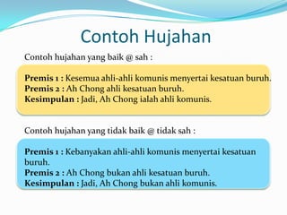 Contoh Hujahan
Contoh hujahan yang baik @ sah :

Premis 1 : Kesemua ahli-ahli komunis menyertai kesatuan buruh.
Premis 2 : Ah Chong ahli kesatuan buruh.
Kesimpulan : Jadi, Ah Chong ialah ahli komunis.


Contoh hujahan yang tidak baik @ tidak sah :

Premis 1 : Kebanyakan ahli-ahli komunis menyertai kesatuan
buruh.
Premis 2 : Ah Chong bukan ahli kesatuan buruh.
Kesimpulan : Jadi, Ah Chong bukan ahli komunis.
 