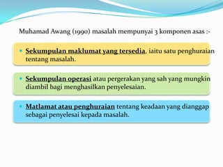Muhamad Awang (1990) masalah mempunyai 3 komponen asas :-

 Sekumpulan maklumat yang tersedia, iaitu satu penghuraian
  tentang masalah.

 Sekumpulan operasi atau pergerakan yang sah yang mungkin
  diambil bagi menghasilkan penyelesaian.

 Matlamat atau penghuraian tentang keadaan yang dianggap
  sebagai penyelesai kepada masalah.
 