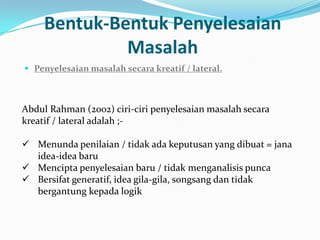 Bentuk-Bentuk Penyelesaian
              Masalah
 Penyelesaian masalah secara kreatif / lateral.



Abdul Rahman (2002) ciri-ciri penyelesaian masalah secara
kreatif / lateral adalah ;-

 Menunda penilaian / tidak ada keputusan yang dibuat = jana
  idea-idea baru
 Mencipta penyelesaian baru / tidak menganalisis punca
 Bersifat generatif, idea gila-gila, songsang dan tidak
  bergantung kepada logik
 
