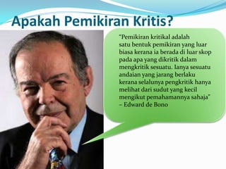 Apakah Pemikiran Kritis?
               “Pemikiran kritikal adalah
               satu bentuk pemikiran yang luar
               biasa kerana ia berada di luar skop
               pada apa yang dikritik dalam
               mengkritik sesuatu. Ianya sesuatu
               andaian yang jarang berlaku
               kerana selalunya pengkritik hanya
               melihat dari sudut yang kecil
               mengikut pemahamannya sahaja”
               – Edward de Bono
 
