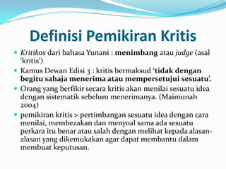 Definisi Pemikiran Kritis
 Kritikos dari bahasa Yunani : menimbang atau judge (asal
  ‘kritis’)
 Kamus Dewan Edisi 3 : kritis bermaksud ‘tidak dengan
  begitu sahaja menerima atau mempersetujui sesuatu’.
 Orang yang berfikir secara kritis akan menilai sesuatu idea
  dengan sistematik sebelum menerimanya. (Maimunah
  2004)
 pemikiran kritis > pertimbangan sesuatu idea dengan cara
  menilai, membezakan dan menyoal sama ada sesuatu
  perkara itu benar atau salah dengan melihat kepada alasan-
  alasan yang dikemukakan agar dapat membantu dalam
  membuat keputusan.
 