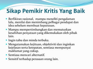 Sikap Pemikir Kritis Yang Baik
 Berfikiran rasional, mampu meneliti pengalaman
    lalu, menilai dan menimbang pelbagai pendapat dan
    idea sebelum membuat keputusan.
   Mampu mempertimbangkan dan memutuskan
    kesahihan penyataan yang dikemukakan oleh pihak
    lain.
   Ingin tahu dan minda terbuka.
   Mengutamakan kejituan, objektiviti dan inginkan
    kejelasan serta ketepatan, sentiasa mempunyai
    maklumat yang cukup.
   Sentiasa mencari alternatif.
   Sensitif terhadap perasaan orang lain.
 