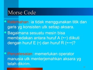 Morse Code
 Kelemahan:

ia tidak menggunakan titik dan
garis yg konsisten utk setiap aksara.
 Bagaimana sesuatu mesin bisa
membedakan antara huruf A (•−) diikuti
dengan huruf E (•) dan huruf R (•−•)?
 Penyelesaian:

memerlukan operator
manusia utk menterjemahkan aksara yg
telah dikirim.
12/04/13

Komunikasi Data

15

 