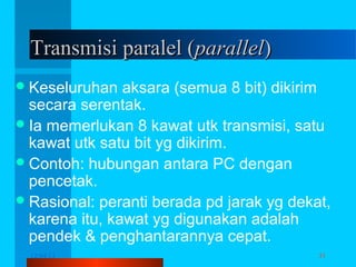 Transmisi paralel (parallel)
 Keseluruhan

aksara (semua 8 bit) dikirim
secara serentak.
 Ia memerlukan 8 kawat utk transmisi, satu
kawat utk satu bit yg dikirim.
 Contoh: hubungan antara PC dengan
pencetak.
 Rasional: peranti berada pd jarak yg dekat,
karena itu, kawat yg digunakan adalah
pendek & penghantarannya cepat.
12/04/13

Komunikasi Data

31

 