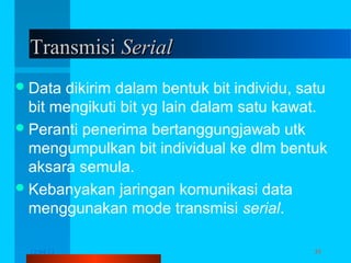 Transmisi Serial
 Data

dikirim dalam bentuk bit individu, satu
bit mengikuti bit yg lain dalam satu kawat.
 Peranti penerima bertanggungjawab utk
mengumpulkan bit individual ke dlm bentuk
aksara semula.
 Kebanyakan jaringan komunikasi data
menggunakan mode transmisi serial.
12/04/13

Komunikasi Data

35

 