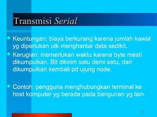 Transmisi Serial
 Keuntungan:

biaya berkurang karena jumlah kawat
yg diperlukan utk menghantar data sedikit.
 Kerugian: memerlukan waktu karena byte mesti
dikumpulkan. Bit dikirim satu demi satu, dan
dikumpulkan kembali pd ujung node.
 Contoh:

pengguna menghubungkan terminal ke
host komputer yg berada pada bangunan yg lain.
12/04/13

Komunikasi Data

37

 
