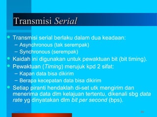 Transmisi Serial
 Transmisi

serial berlaku dalam dua keadaan:

– Asynchronous (tak serempak)
– Synchronous (serempak)
 Kaidah

ini digunakan untuk pewaktuan bit (bit timing).
 Pewaktuan (Timing) merujuk kpd 2 sifat:
– Kapan data bisa dikirim
– Berapa kecepatan data bisa dikirim
 Setiap

piranti hendaklah di-set utk mengirim dan
menerima data dlm kelajuan tertentu, dikenali sbg data
rate yg dinyatakan dlm bit per second (bps).
12/04/13

Komunikasi Data

39

 