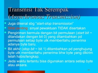 Transmisi Tak Serempak
(Asynchronous Transmission)
 Juga

dikenal sbg “start-stop transmission”
 Sifat penting: sinyal pewaktuan TIDAK disertakan
 Pengiriman bermula dengan bit permulaan (start bit ~
ditandakan dengan bit 0) yang ditambahkan pd
permulaan setiap byte utk memberitahu penerima
adanya byte baru.
 Bit akhir (stop bit ~ bit 1) ditambahkan pd penghujung
byte utk memberitahu penerima bhw byte yang dikirim
telah habis/lengkap.
 Jeda waktu tertentu bisa digunakan antara setiap byte
atau aksara.
12/04/13

Komunikasi Data

40

 