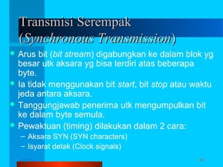 Transmisi Serempak
(Synchronous Transmission)
 Arus

bit (bit stream) digabungkan ke dalam blok yg
besar utk aksara yg bisa terdiri atas beberapa
byte.
 Ia tidak menggunakan bit start, bit stop atau waktu
jeda antara aksara.
 Tanggungjawab penerima utk mengumpulkan bit
ke dalam byte semula.
 Pewaktuan (timing) dilakukan dalam 2 cara:
– Aksara SYN (SYN characters)
– Isyarat detak (Clock signals)
12/04/13

Komunikasi Data

43

 