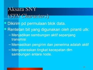 Aksara SNY
(SYN Characters)
 Dikirim

pd permulaan blok data.
 Rentetan bit yang digunakan oleh piranti utk:
– Menjadikan sambungan aktif sepanjang
transmisi
– Memastikan pengirim dan penerima adalah aktif
– Menyelaraskan tingkat kecepatan dlm
sambungan antara node.

12/04/13

Komunikasi Data

45

 