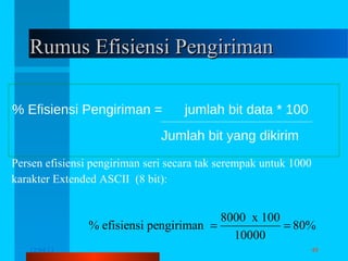 Rumus Efisiensi Pengiriman
% Efisiensi Pengiriman =

jumlah bit data * 100

Jumlah bit yang dikirim
Persen efisiensi pengiriman seri secara tak serempak untuk 1000
karakter Extended ASCII (8 bit):

8000 x 100
% efisiensi pengiriman =
= 80%
10000
12/04/13

Komunikasi Data

48

 