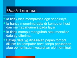 Dumb Terminal
 Ia

tidak bisa memproses dgn sendirinya.
 Ia hanya menerima data dr komputer host
dan memaparkannya pada layar.
 Ia tidak mampu mengubah atau menukar
data yg diterima.
 Setiap data yg dihasilkan papan tombol
dikirim ke komputer host, tanpa perubahan
atau pemeriksaan kesalahan oleh terminal.
12/04/13

Komunikasi Data

6

 