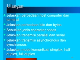 Ulangan
 Jelaskan

perbedaan host computer dan

terminal
 Jelaskan perbedaan bits dan bytes
 Sebutkan jenis character codes
 Jelaskan transmisi parallel dan serial
 Jelaskan transmisi asynchronous dan
synchronous
 Jelaskan mode komunikasi simplex, half
duplex, full duplex
12/04/13

TJ 2013 - Komunikasi Data

61

 