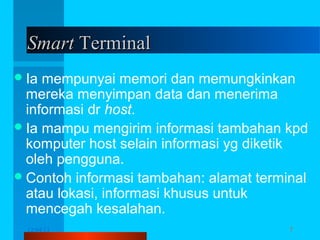 Smart Terminal
 Ia

mempunyai memori dan memungkinkan
mereka menyimpan data dan menerima
informasi dr host.
 Ia mampu mengirim informasi tambahan kpd
komputer host selain informasi yg diketik
oleh pengguna.
 Contoh informasi tambahan: alamat terminal
atau lokasi, informasi khusus untuk
mencegah kesalahan.
12/04/13

Komunikasi Data

7

 