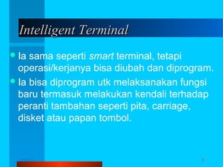 Intelligent Terminal
 Ia

sama seperti smart terminal, tetapi
operasi/kerjanya bisa diubah dan diprogram.
 Ia bisa diprogram utk melaksanakan fungsi
baru termasuk melakukan kendali terhadap
peranti tambahan seperti pita, carriage,
disket atau papan tombol.

12/04/13

Komunikasi Data

8

 