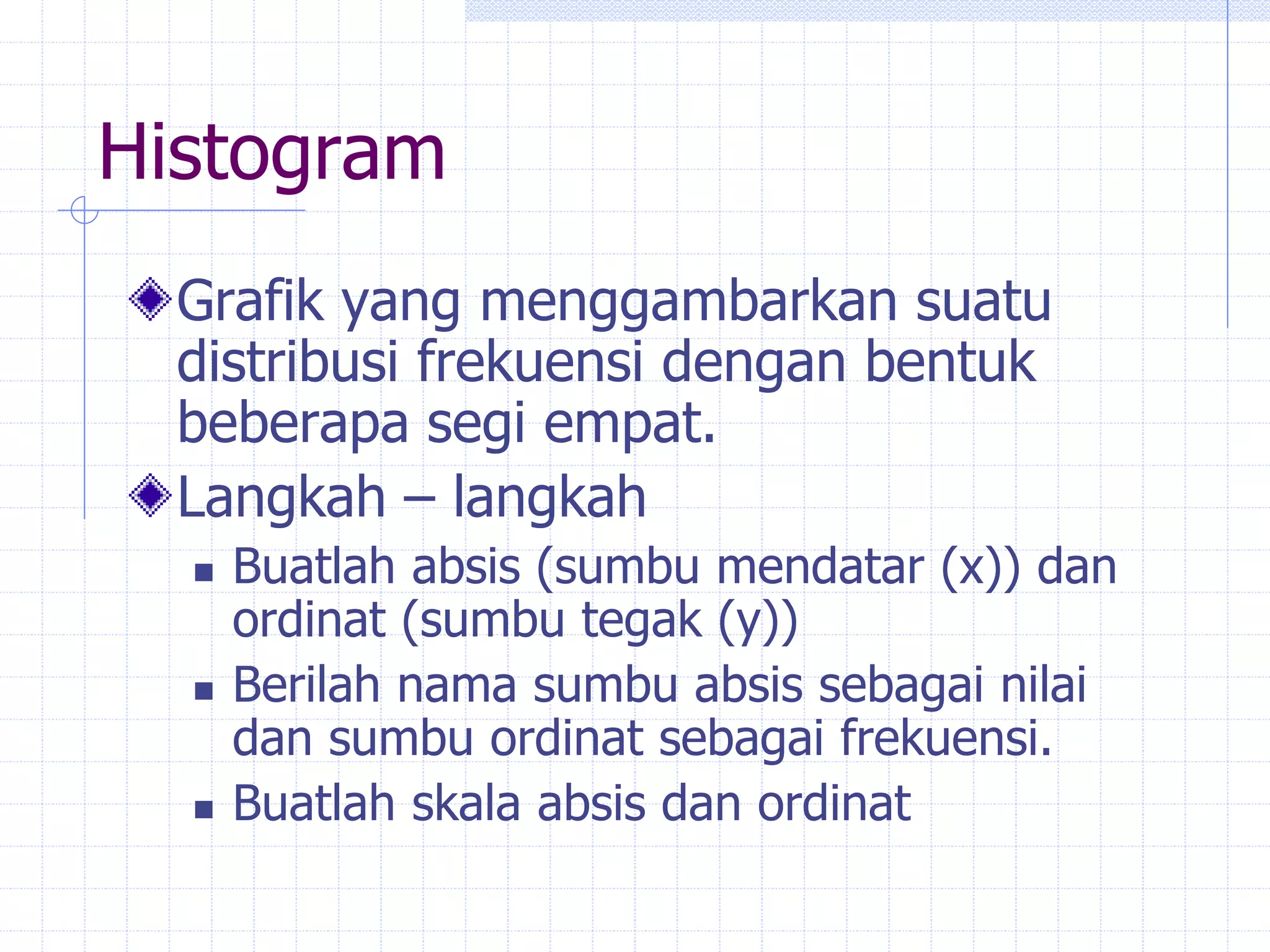 Histogram
Grafik yang menggambarkan suatu
distribusi frekuensi dengan bentuk
beberapa segi empat.
Langkah – langkah
 Buatlah absis (sumbu mendatar (x)) dan
ordinat (sumbu tegak (y))
 Berilah nama sumbu absis sebagai nilai
dan sumbu ordinat sebagai frekuensi.
 Buatlah skala absis dan ordinat
 