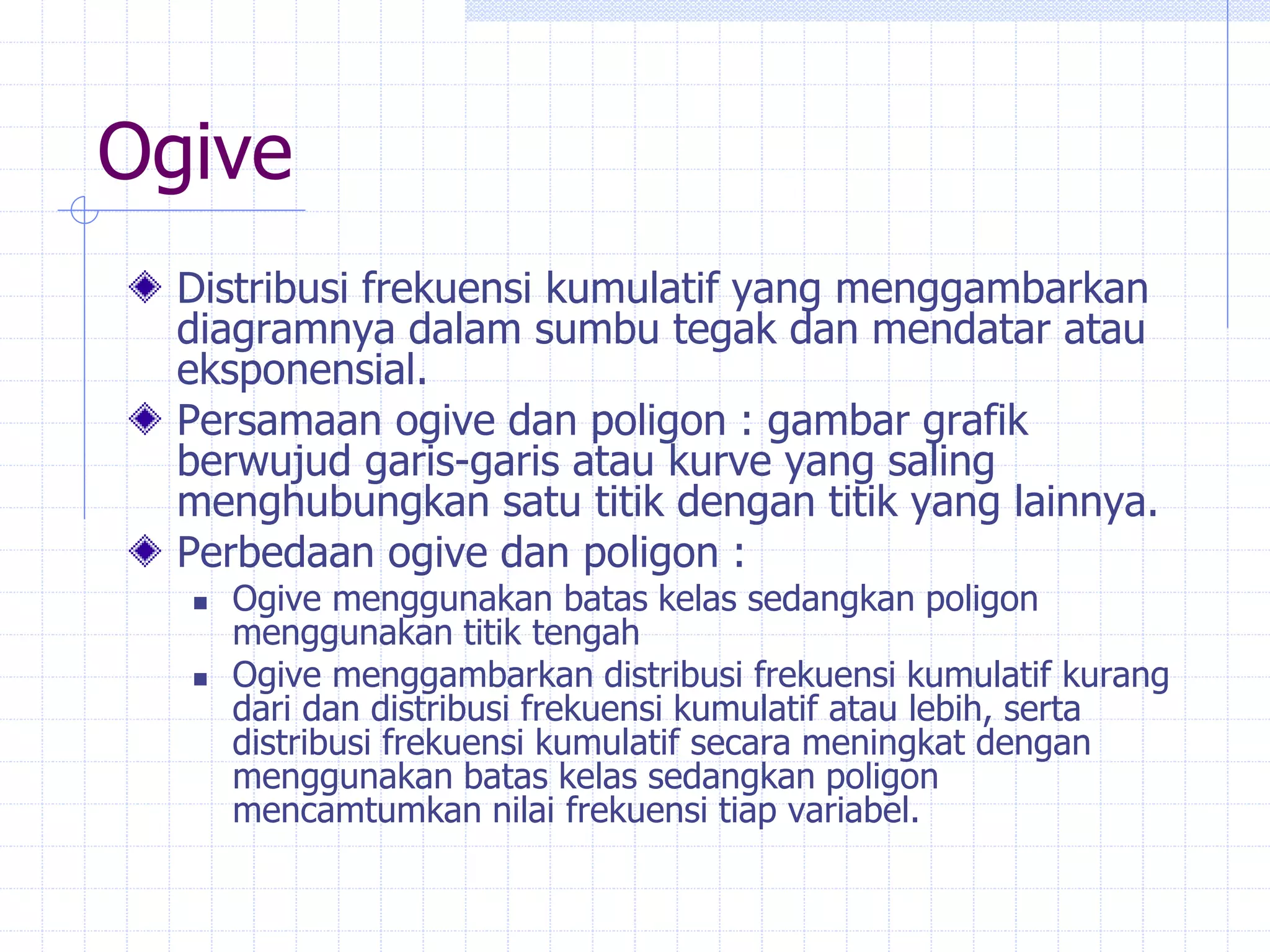 Ogive
Distribusi frekuensi kumulatif yang menggambarkan
diagramnya dalam sumbu tegak dan mendatar atau
eksponensial.
Persamaan ogive dan poligon : gambar grafik
berwujud garis-garis atau kurve yang saling
menghubungkan satu titik dengan titik yang lainnya.
Perbedaan ogive dan poligon :
 Ogive menggunakan batas kelas sedangkan poligon
menggunakan titik tengah
 Ogive menggambarkan distribusi frekuensi kumulatif kurang
dari dan distribusi frekuensi kumulatif atau lebih, serta
distribusi frekuensi kumulatif secara meningkat dengan
menggunakan batas kelas sedangkan poligon
mencamtumkan nilai frekuensi tiap variabel.
 