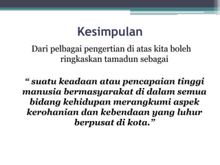 Kesimpulan
Dari pelbagai pengertian di atas kita boleh
ringkaskan tamadun sebagai
“ suatu keadaan atau pencapaian tinggi
manusia bermasyarakat di dalam semua
bidang kehidupan merangkumi aspek
kerohanian dan kebendaan yang luhur
berpusat di kota.”
 